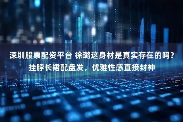 深圳股票配资平台 徐璐这身材是真实存在的吗？挂脖长裙配盘发，优雅性感直接封神