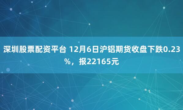 深圳股票配资平台 12月6日沪铝期货收盘下跌0.23%，报22165元
