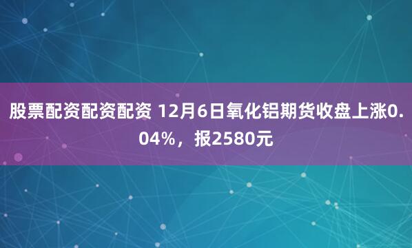 股票配资配资配资 12月6日氧化铝期货收盘上涨0.04%，报2580元