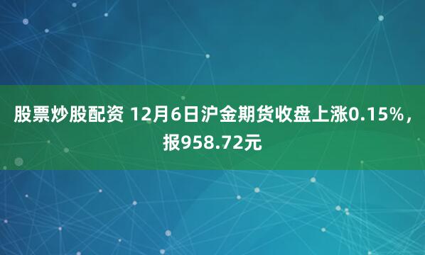 股票炒股配资 12月6日沪金期货收盘上涨0.15%，报958.72元