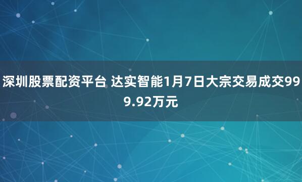 深圳股票配资平台 达实智能1月7日大宗交易成交999.92万元