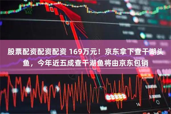 股票配资配资配资 169万元！京东拿下查干湖头鱼，今年近五成查干湖鱼将由京东包销