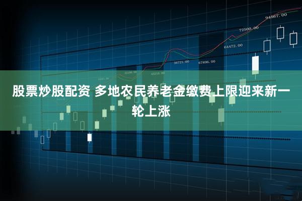 股票炒股配资 多地农民养老金缴费上限迎来新一轮上涨