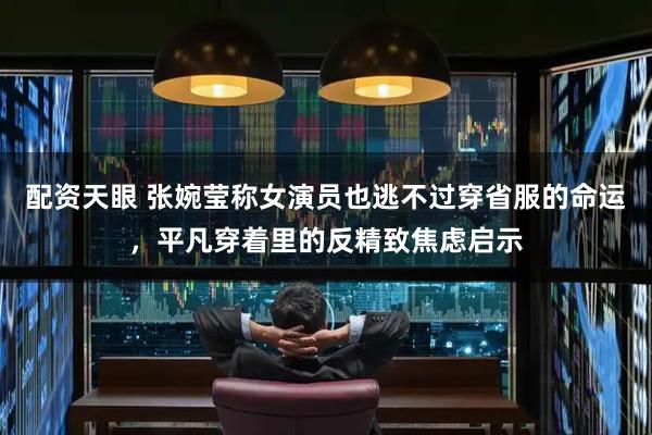 配资天眼 张婉莹称女演员也逃不过穿省服的命运，平凡穿着里的反精致焦虑启示