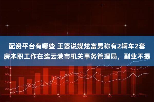 配资平台有哪些 王婆说媒炫富男称有2辆车2套房本职工作在连云港市机关事务管理局，副业不提