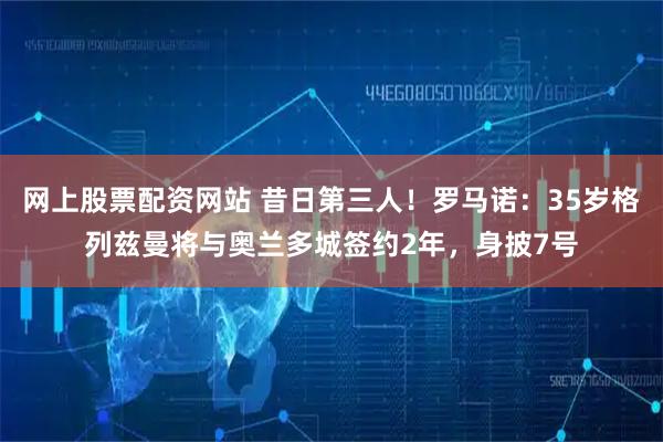 网上股票配资网站 昔日第三人！罗马诺：35岁格列兹曼将与奥兰多城签约2年，身披7号