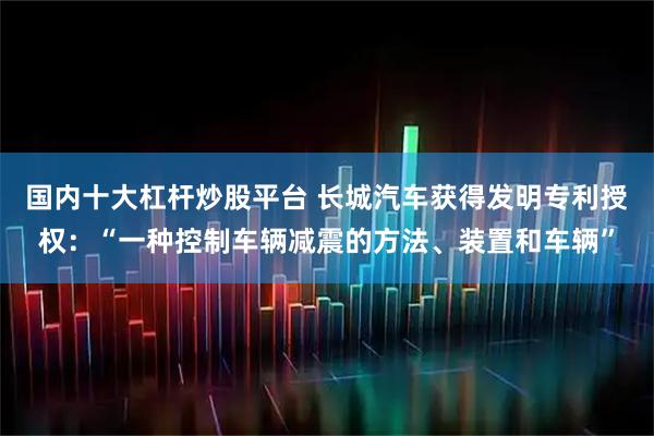 国内十大杠杆炒股平台 长城汽车获得发明专利授权：“一种控制车辆减震的方法、装置和车辆”