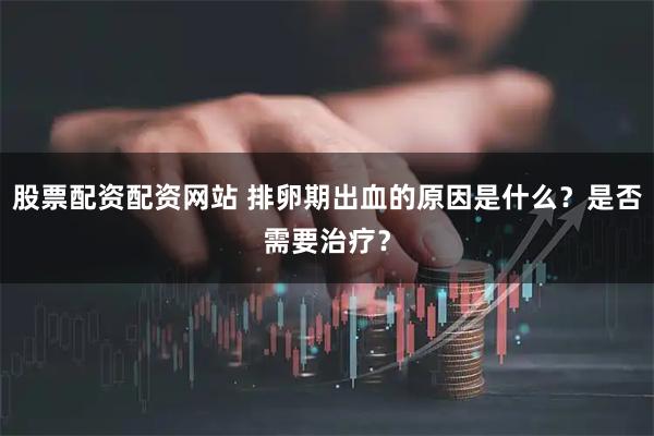 股票配资配资网站 排卵期出血的原因是什么？是否需要治疗？