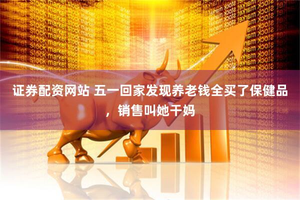 证券配资网站 五一回家发现养老钱全买了保健品，销售叫她干妈