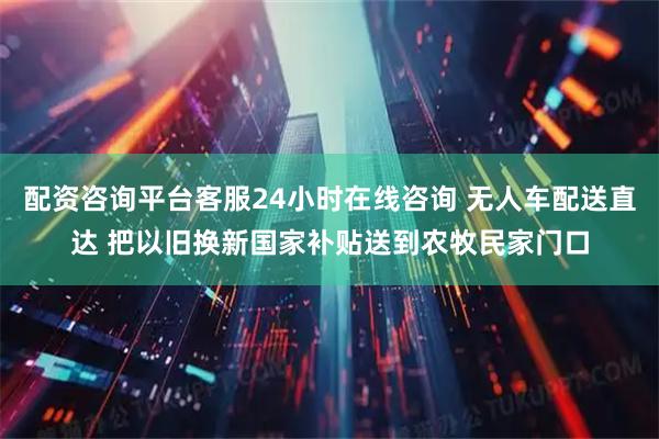 配资咨询平台客服24小时在线咨询 无人车配送直达 把以旧换新国家补贴送到农牧民家门口