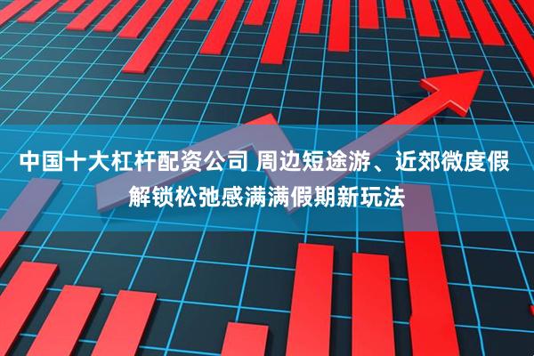 中国十大杠杆配资公司 周边短途游、近郊微度假 解锁松弛感满满假期新玩法