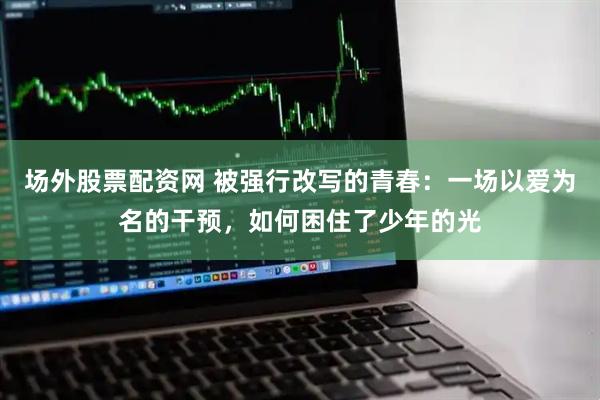 场外股票配资网 被强行改写的青春：一场以爱为名的干预，如何困住了少年的光